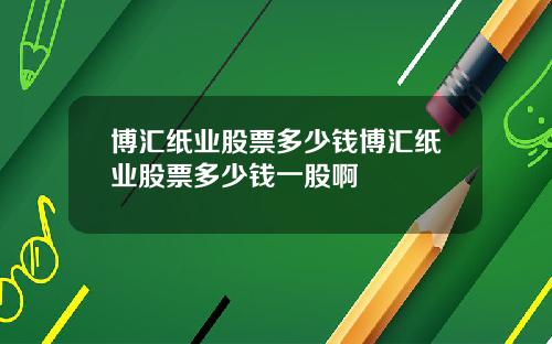 博汇纸业股票多少钱博汇纸业股票多少钱一股啊