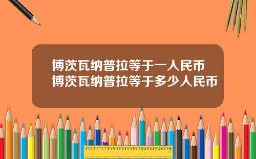 博茨瓦纳普拉等于一人民币博茨瓦纳普拉等于多少人民币