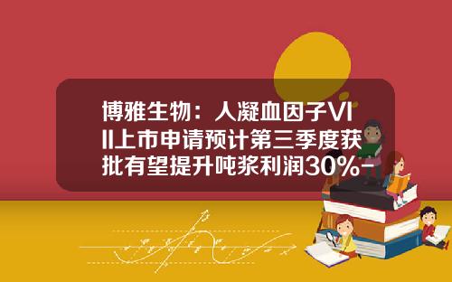博雅生物：人凝血因子VIII上市申请预计第三季度获批有望提升吨浆利润30%-40%-博雅生物血浆有多少吨