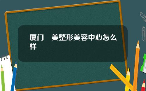 厦门姮美整形美容中心怎么样