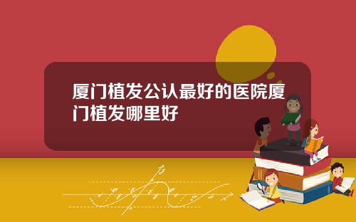 厦门植发公认最好的医院厦门植发哪里好