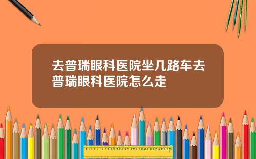 去普瑞眼科医院坐几路车去普瑞眼科医院怎么走