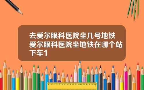 去爱尔眼科医院坐几号地铁爱尔眼科医院坐地铁在哪个站下车1