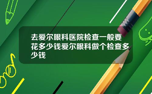 去爱尔眼科医院检查一般要花多少钱爱尔眼科做个检查多少钱
