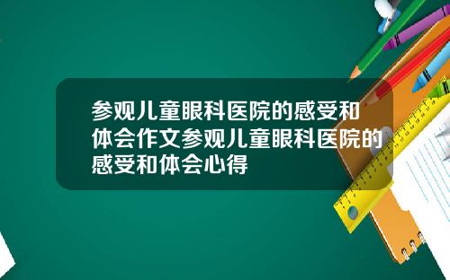 参观儿童眼科医院的感受和体会作文参观儿童眼科医院的感受和体会心得
