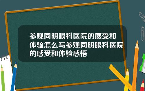 参观同明眼科医院的感受和体验怎么写参观同明眼科医院的感受和体验感悟