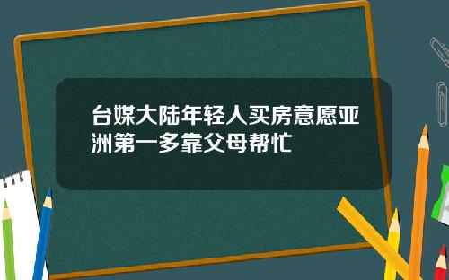 台媒大陆年轻人买房意愿亚洲第一多靠父母帮忙