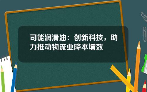 司能润滑油：创新科技，助力推动物流业降本增效 