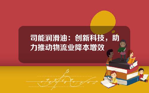 司能润滑油：创新科技，助力推动物流业降本增效