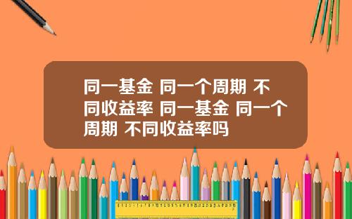 同一基金 同一个周期 不同收益率 同一基金 同一个周期 不同收益率吗