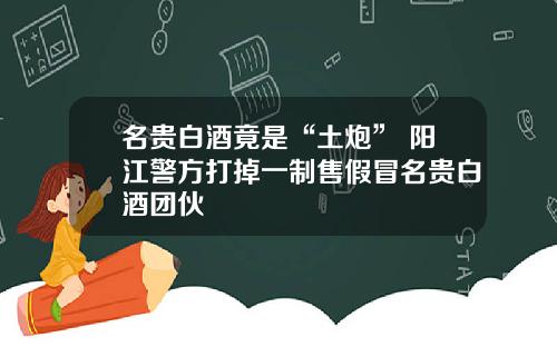 名贵白酒竟是“土炮” 阳江警方打掉一制售假冒名贵白酒团伙