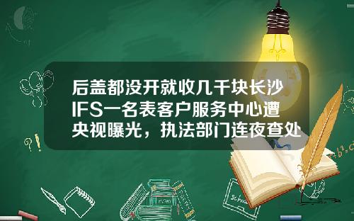 后盖都没开就收几千块长沙IFS一名表客户服务中心遭央视曝光，执法部门连夜查处