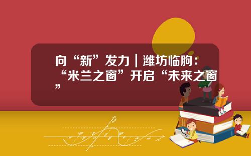 向“新”发力｜潍坊临朐：“米兰之窗”开启“未来之窗”