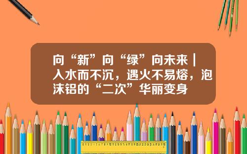 向“新”向“绿”向未来｜入水而不沉，遇火不易熔，泡沫铝的“二次”华丽变身