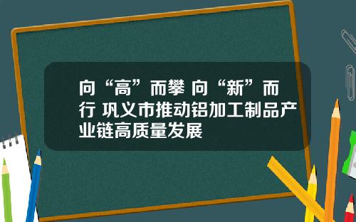 向“高”而攀 向“新”而行 巩义市推动铝加工制品产业链高质量发展