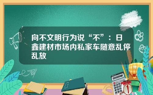 向不文明行为说“不”：日鑫建材市场内私家车随意乱停乱放