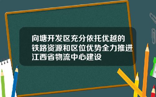 向塘开发区充分依托优越的铁路资源和区位优势全力推进江西省物流中心建设