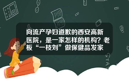 向流产孕妇道歉的西安高新医院，是一家怎样的机构？老板“一枝刘”做保健品发家