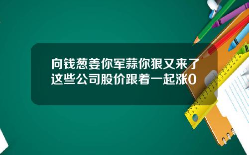 向钱葱姜你军蒜你狠又来了这些公司股价跟着一起涨0