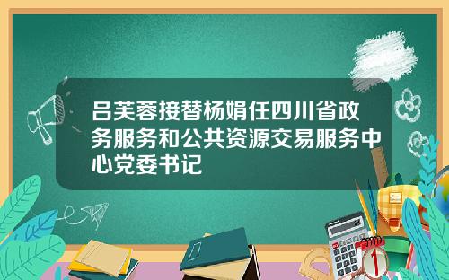 吕芙蓉接替杨娟任四川省政务服务和公共资源交易服务中心党委书记