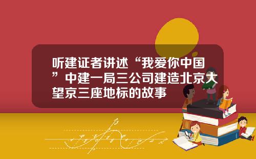 听建证者讲述“我爱你中国”中建一局三公司建造北京大望京三座地标的故事