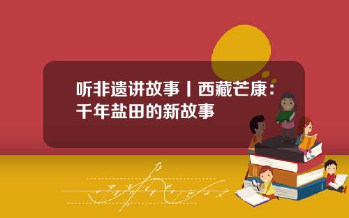 听非遗讲故事丨西藏芒康：千年盐田的新故事