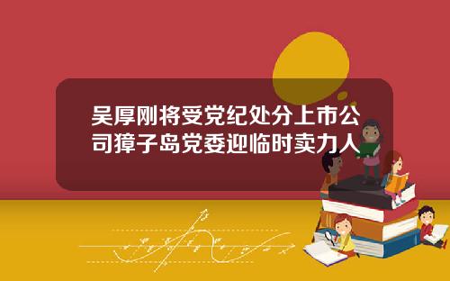 吴厚刚将受党纪处分上市公司獐子岛党委迎临时卖力人