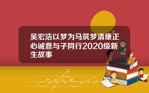 吴宏浩以梦为马筑梦清康正心诚意与子同行2020级新生故事