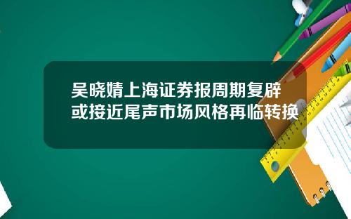 吴晓婧上海证券报周期复辟或接近尾声市场风格再临转换