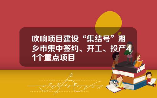 吹响项目建设“集结号”湘乡市集中签约、开工、投产41个重点项目