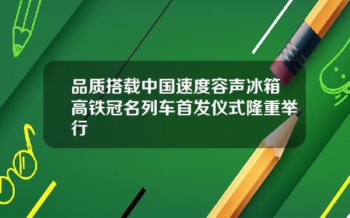 品质搭载中国速度容声冰箱高铁冠名列车首发仪式隆重举行