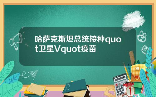 哈萨克斯坦总统接种quot卫星Vquot疫苗