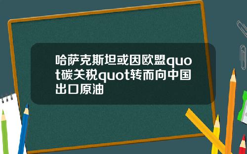 哈萨克斯坦或因欧盟quot碳关税quot转而向中国出口原油