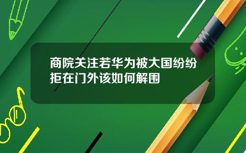 商院关注若华为被大国纷纷拒在门外该如何解围