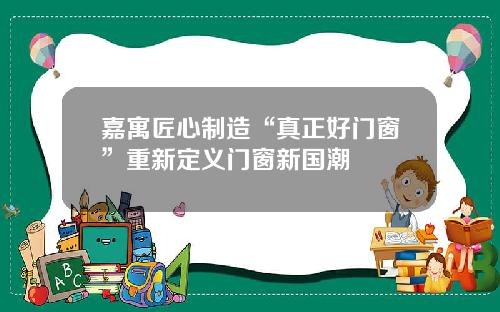 嘉寓匠心制造“真正好门窗”重新定义门窗新国潮