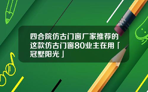 四合院仿古门窗厂家推荐的这款仿古门窗80业主在用「冠墅阳光」