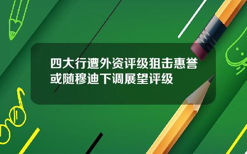 四大行遭外资评级狙击惠誉或随穆迪下调展望评级