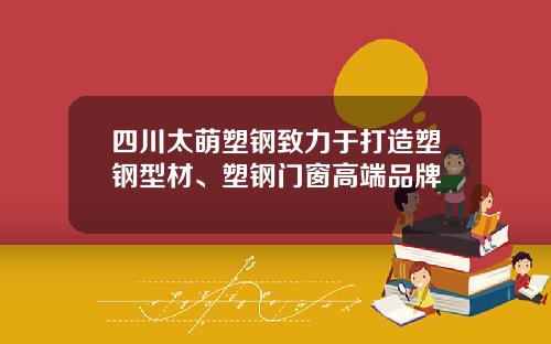 四川太萌塑钢致力于打造塑钢型材、塑钢门窗高端品牌