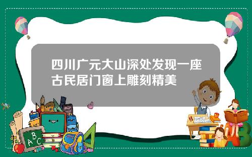 四川广元大山深处发现一座古民居门窗上雕刻精美