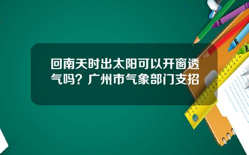 回南天时出太阳可以开窗透气吗？广州市气象部门支招