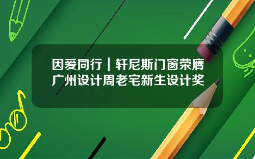 因爱同行｜轩尼斯门窗荣膺广州设计周老宅新生设计奖