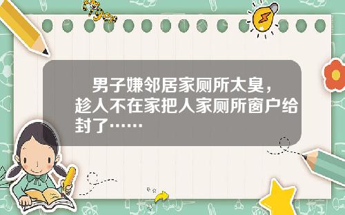 囧男子嫌邻居家厕所太臭，趁人不在家把人家厕所窗户给封了……