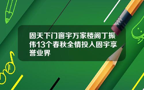 固天下门窗宇万家楼阁丁振伟13个春秋全情投入固宇享誉业界