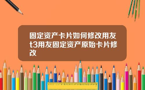 固定资产卡片如何修改用友t3用友固定资产原始卡片修改