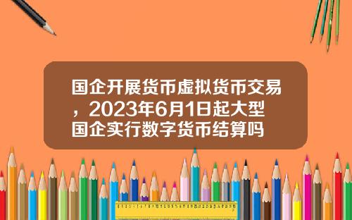 国企开展货币虚拟货币交易，2023年6月1日起大型国企实行数字货币结算吗
