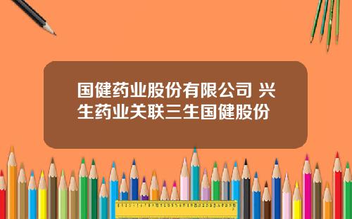 国健药业股份有限公司 兴生药业关联三生国健股份