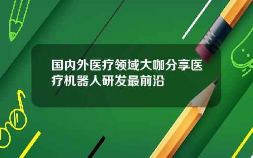 国内外医疗领域大咖分享医疗机器人研发最前沿