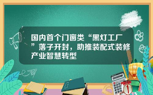国内首个门窗类“黑灯工厂”落子开封，助推装配式装修产业智慧转型