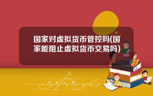 国家对虚拟货币管控吗(国家能阻止虚拟货币交易吗)