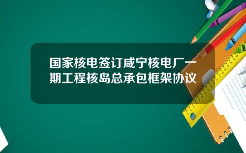 国家核电签订咸宁核电厂一期工程核岛总承包框架协议